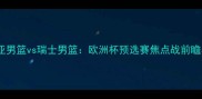 塞尔维亚男篮vs瑞士男篮欧洲杯预选赛焦点战前瞻与战术