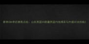 赛季CBA季后赛焦点战山东男篮VS新疆男篮内线博弈与外援对决终极