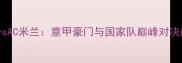 意大利国家男子足球队vsAC米兰意甲豪门与国家队巅峰对决的战术博弈与历史传承