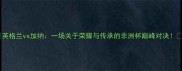 英格兰vs加纳一场关于荣耀与传承的非洲杯巅峰对决