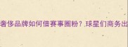 NBA球星客场消费奢侈品牌如何借赛事圈粉球星们商务出行的三大消费密码