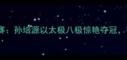 全国传统武术锦标赛孙培源以太极八极惊艳夺冠赛事盛况全网刷屏