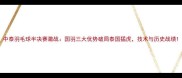 中泰羽毛球半决赛激战国羽三大优势破局泰国猛虎技术与历史战绩