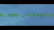 NBA焦点战前瞻魔术队vs公牛队战术博弈与球星对决深度