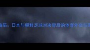 东亚足球新格局日本与朝鲜足球对决背后的体育外交与历史恩怨深度