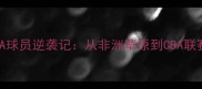科特迪瓦籍CBA球员逆袭记从非洲草原到CBA联赛的篮球人生