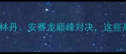 泰国羽毛球赛燃情回顾林丹安赛龙巅峰对决这些高光瞬间你绝对不能错过
