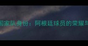 梅西国家队身份阿根廷球员的荣耀与传承