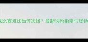 专业羽毛球比赛用球如何选择最新选购指南与场地适配技巧