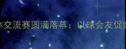 企业职工乒乓球团体交流赛圆满落幕以球会友促健康团队协作显风采