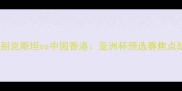 乌兹别克斯坦vs中国香港亚洲杯预选赛焦点战全
