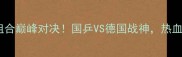 乒乓球世锦赛男双跨国组合巅峰对决国乒VS德国战神热血沸腾的跨国对决全记录