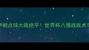 西班牙vs伊朗点球大战绝平世界杯八强战战术与历史意义