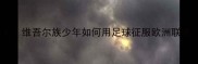 中亚足球新势力维吾尔族少年如何用足球征服欧洲联赛丝路绿茵传奇