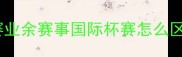 足球比赛等级全职业联赛业余赛事国际杯赛怎么区分附最新赛事体系图