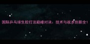 国际乒乓球生胶打法巅峰对决技术与战术创新全