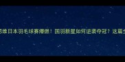 郑思维日本羽毛球赛爆燃国羽新星如何逆袭夺冠这篇全了