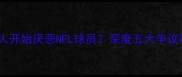 为什么越来越多人开始厌恶NFL球员深度五大争议事件与行业隐忧