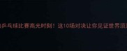 最热血沸腾的乒乓球比赛高光时刻这10场对决让你见证世界顶流的巅峰碰撞