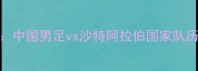 亚洲杯预选赛焦点战中国男足vs沙特阿拉伯国家队历史性对决前瞻与战术