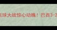 卡塔尔VS巴西世界杯经典对决点球大战惊心动魄巴西3-2绝杀晋级内马尔神扑闪耀全场