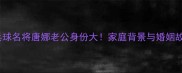 乒乓球名将唐娜老公身份大家庭背景与婚姻故事