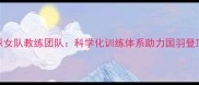 中国羽毛球女队教练团队科学化训练体系助力国羽登顶世界之巅