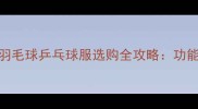 专业运动新趋势羽毛球乒乓球服选购全攻略功能材质与品牌对比