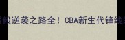从饮水机到MVP翟毅逆袭之路全CBA新生代锋线的数据与成长秘籍