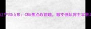 大分辽宁VS山东CBA焦点战前瞻哪支强队将主宰赛场