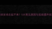 乒乓球发球总起不来5大常见原因与实战提升技巧全