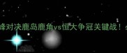 中日德甲巅峰对决鹿岛鹿角vs恒大争冠关键战必看赛前全