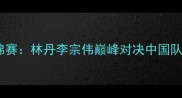 羽毛球世锦赛林丹李宗伟巅峰对决中国队问鼎荣耀