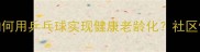 中国大妈如何用乒乓球实现健康老龄化社区健身新趋势