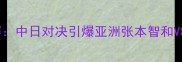 日本乒乓球公开决赛中日对决引爆亚洲张本智和VS王楚钦巅峰之战