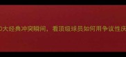 足坛挑衅王10大经典冲突瞬间看顶级球员如何用争议性庆祝掌控舆论场