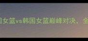 女篮世界杯预选赛英国女篮vs韩国女篮巅峰对决全网直击赛事亮点与战术