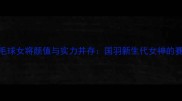 中国羽毛球女将颜值与实力并存国羽新生代女神的赛场传奇
