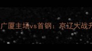CBA赛季焦点战广厦主场vs首钢京辽大战升级三大看点