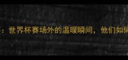 克罗地亚球员正能量故事世界杯赛场外的温暖瞬间他们如何用行动传递体育精神