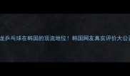 马龙乒乓球在韩国的顶流地位韩国网友真实评价大公开